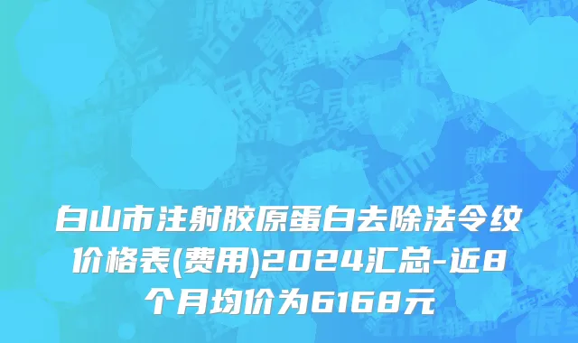 白山市注射胶原蛋白去除法令纹价格表(费用)2024汇总-近8个月均价为6168元