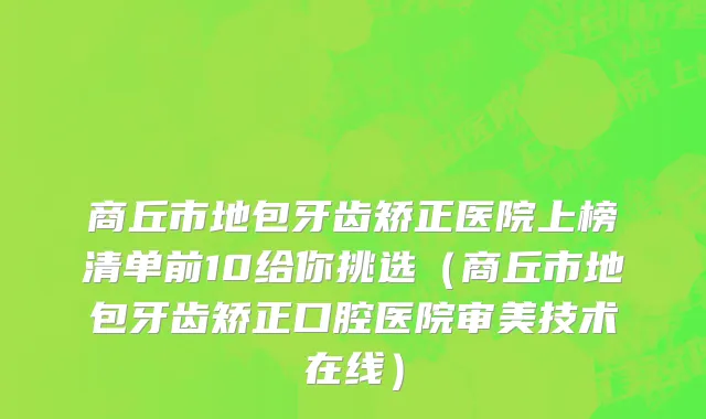 商丘市地包牙齿矫正医院上榜清单前10给你挑选（商丘市地包牙齿矫正口腔医院审美技术在线）