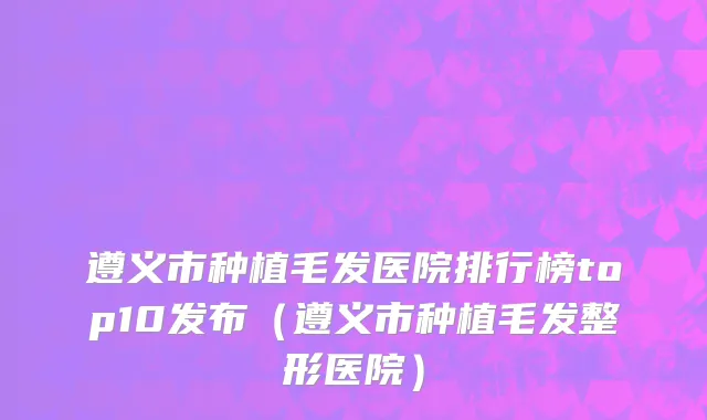 遵义市种植毛发医院排行榜top10发布（遵义市种植毛发整形医院）