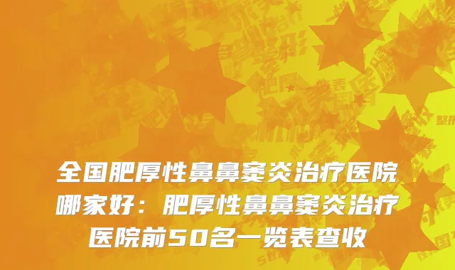 全国肥厚性鼻鼻窦炎治疗医院哪家好：肥厚性鼻鼻窦炎治疗医院前50名一览表查收