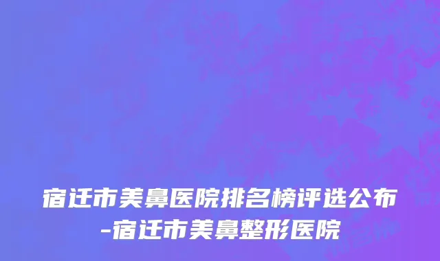 宿迁市美鼻医院排名榜评选公布-宿迁市美鼻整形医院