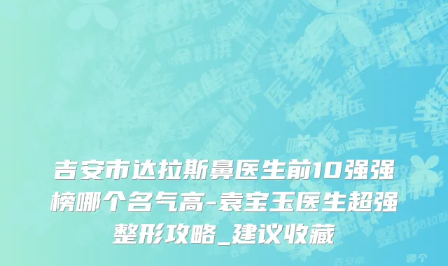 吉安市达拉斯鼻医生前10强强榜哪个名气高-袁宝玉医生超强整形攻略_建议收藏