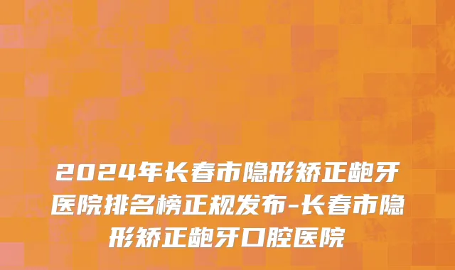 2024年长春市隐形矫正龅牙医院排名榜正规发布-长春市隐形矫正龅牙口腔医院