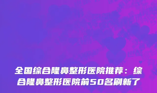 全国综合隆鼻整形医院推荐：综合隆鼻整形医院前50名刷新了