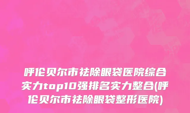 呼伦贝尔市祛除眼袋医院综合实力top10强排名实力整合(呼伦贝尔市祛除眼袋整形医院)