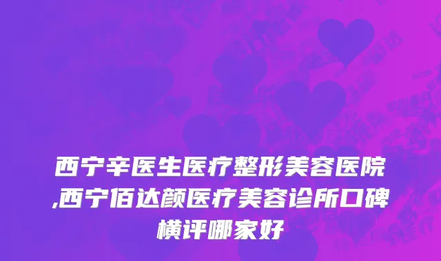 西宁辛医生医疗整形美容医院,西宁佰达颜医疗美容诊所口碑横评哪家好