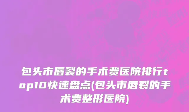 包头市唇裂的手术费医院排行top10快速盘点(包头市唇裂的手术费整形医院)
