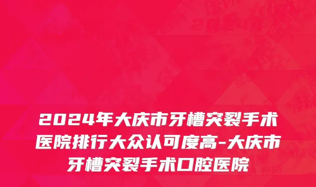 2024年大庆市牙槽突裂手术医院排行大众认可度高-大庆市牙槽突裂手术口腔医院