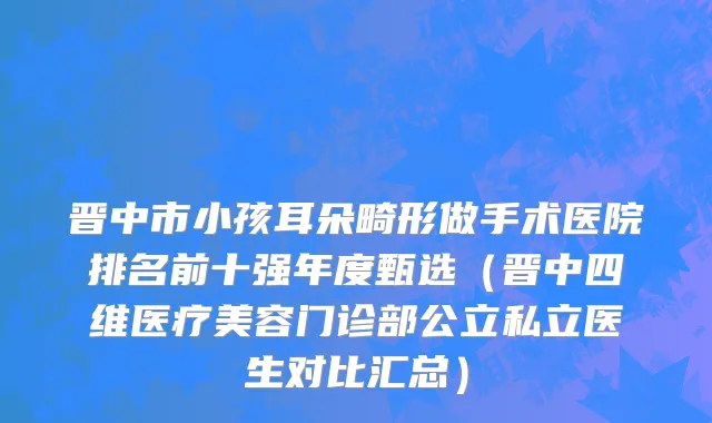 晋中市小孩耳朵畸形做手术医院排名前十强年度甄选（晋中四维医疗美容门诊部公立私立医生对比汇总）