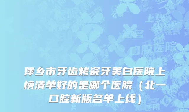 萍乡市牙齿烤瓷牙美白医院上榜清单好的是哪个医院（北一口腔新版名单上线）