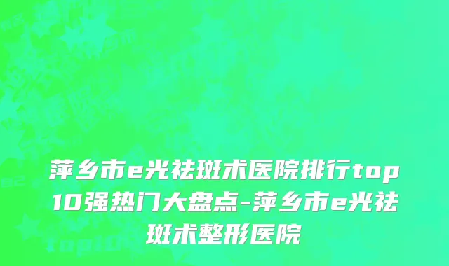 萍乡市e光祛斑术医院排行top10强热门大盘点-萍乡市e光祛斑术整形医院
