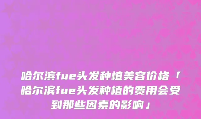 哈尔滨fue头发种植美容价格「哈尔滨fue头发种植的费用会受到那些因素的影响」