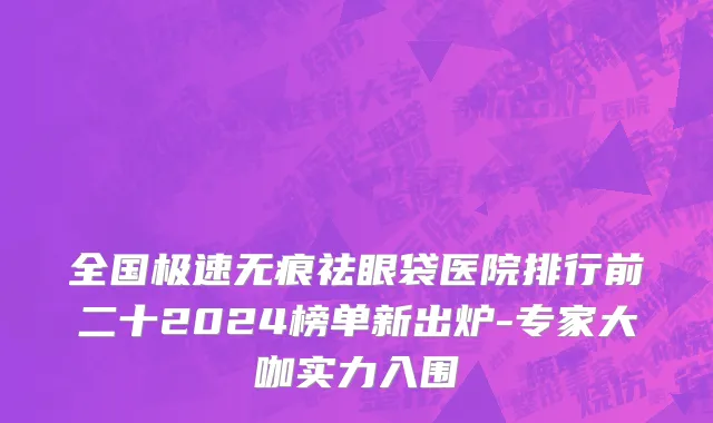 全国极速无痕祛眼袋医院排行前二十2024榜单新出炉-专家大咖实力入围