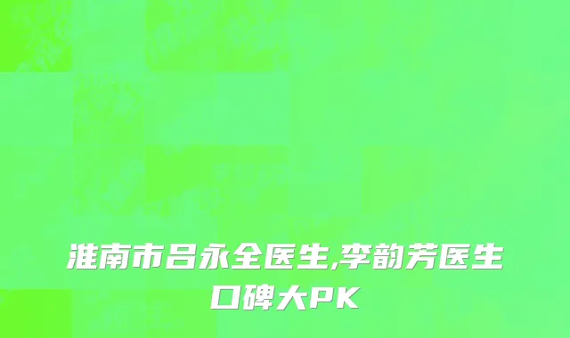 淮南市吕永全医生,李韵芳医生口碑大PK