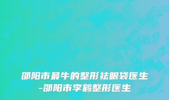 邵阳市最牛的整形祛眼袋医生-邵阳市李鹤整形医生
