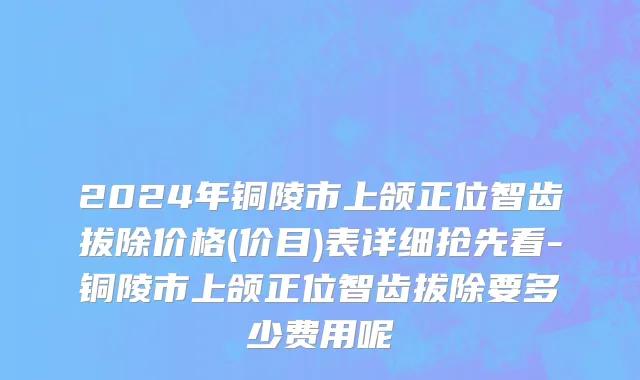 2024年铜陵市上颌正位智齿拔除价格(价目)表详细抢先看-铜陵市上颌正位智齿拔除要多少费用呢