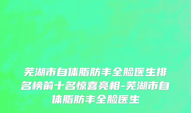 芜湖市自体脂肪丰全脸医生排名榜前十名惊喜亮相-芜湖市自体脂肪丰全脸医生