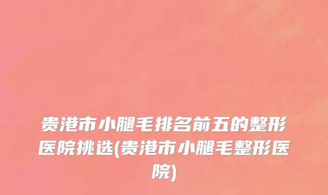 贵港市小腿毛排名前五的整形医院挑选(贵港市小腿毛整形医院)
