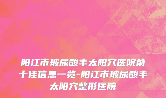 阳江市玻尿酸丰太阳穴医院前十佳信息一览-阳江市玻尿酸丰太阳穴整形医院