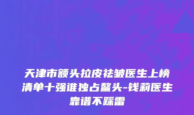 天津市额头拉皮祛皱医生上榜清单十强谁独占鳌头-钱莉医生靠谱不踩雷