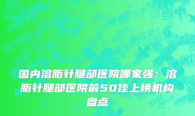 国内溶脂针腿部医院哪家强：溶脂针腿部医院前50佳上榜机构盘点
