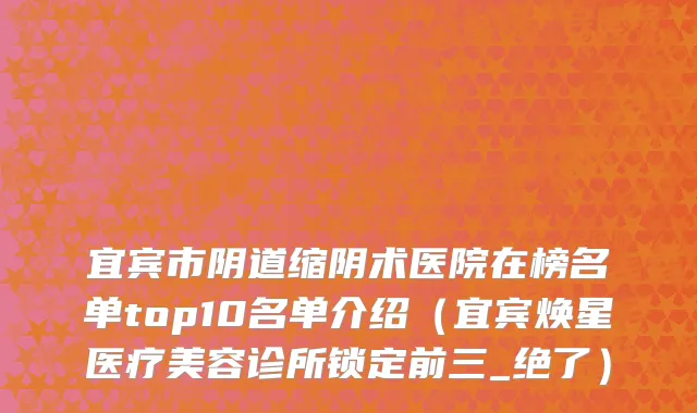 宜宾市阴道缩阴术医院在榜名单top10名单介绍（宜宾焕星医疗美容诊所锁定前三_绝了）