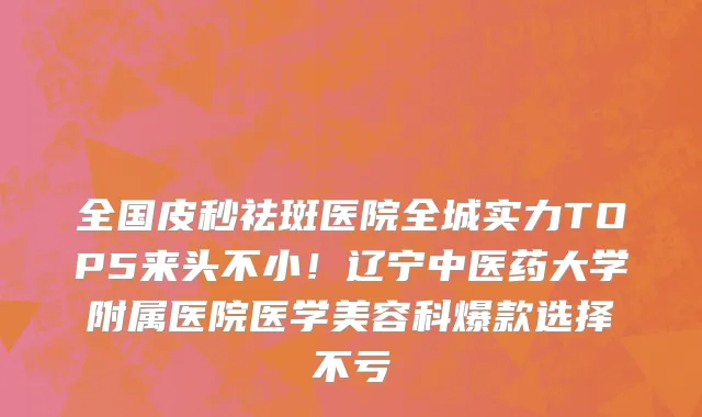 全国皮秒祛斑医院全城实力TOP5来头不小!辽宁中医药大学附属医院医学美容科爆款选择不亏