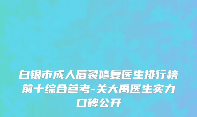 白银市成人唇裂修复医生排行榜前十综合参考-关大禹医生实力口碑公开
