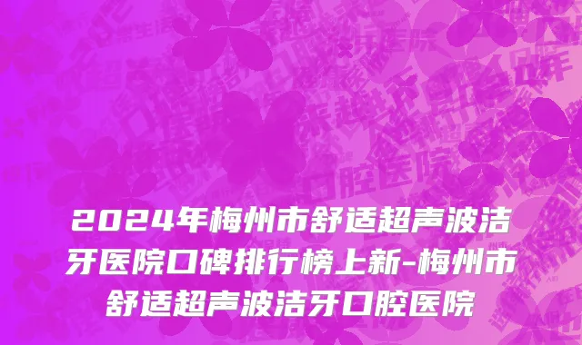 2024年梅州市舒适超声波洁牙医院口碑排行榜上新-梅州市舒适超声波洁牙口腔医院