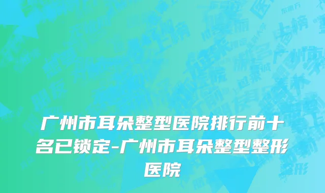 广州市耳朵整型医院排行前十名已锁定-广州市耳朵整型整形医院
