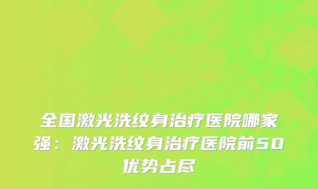 全国激光洗纹身治疗医院哪家强：激光洗纹身治疗医院前50优势占尽