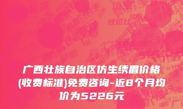 广西壮族自治区仿生绣眉价格(收费标准)免费咨询-近8个月均价为5226元