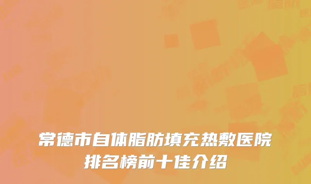 常德市自体脂肪填充热敷医院排名榜前十佳介绍