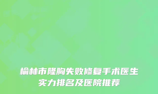 榆林市隆胸失败修复手术医生实力排名及医院推荐