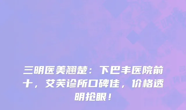 三明医美翘楚：下巴丰医院前十，艾芙诊所口碑佳，价格透明抢眼！