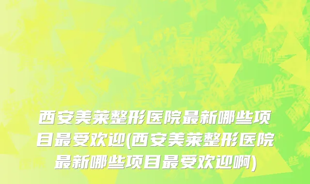 西安美莱整形医院最新哪些项目最受欢迎(西安美莱整形医院最新哪些项目最受欢迎啊)