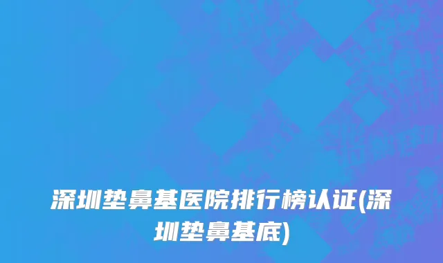 深圳垫鼻基医院排行榜认证(深圳垫鼻基底)