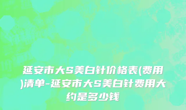 延安市大S美白针价格表(费用)清单-延安市大S美白针费用大约是多少钱