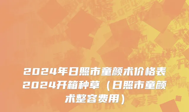 2024年日照市童颜术价格表2024开箱种草（日照市童颜术整容费用）