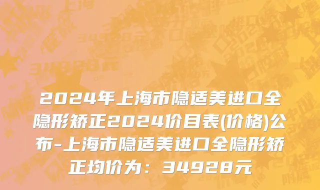 2024年上海市隐适美进口全隐形矫正2024价目表(价格)公布-上海市隐适美进口全隐形矫正均价为：34928元