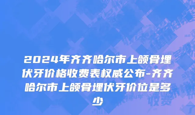 2024年齐齐哈尔市上颌骨埋伏牙价格收费表权威公布-齐齐哈尔市上颌骨埋伏牙价位是多少