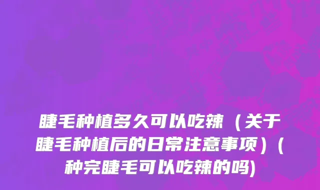睫毛种植多久可以吃辣（关于睫毛种植后的日常注意事项）(种完睫毛可以吃辣的吗)