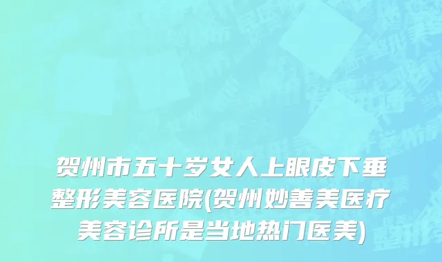 贺州市五十岁女人上眼皮下垂整形美容医院(贺州妙善美医疗美容诊所是当地热门医美)