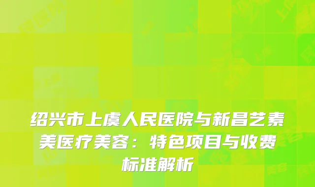 绍兴市上虞人民医院与新昌艺素美医疗美容：特色项目与收费标准解析