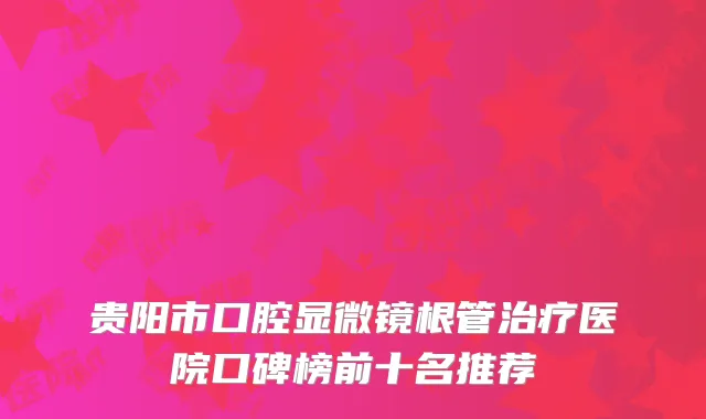 贵阳市口腔显微镜根管治疗医院口碑榜前十名推荐