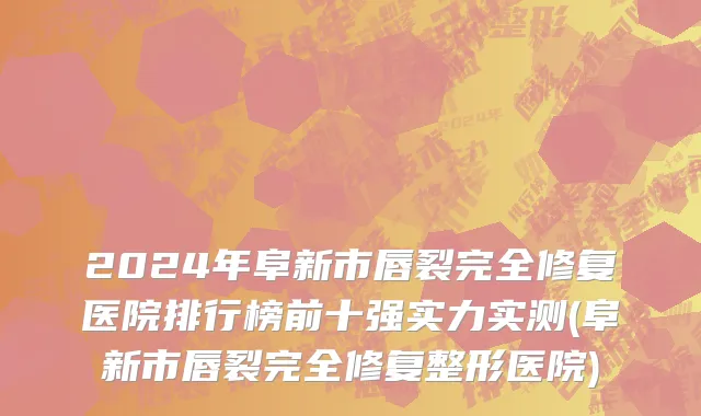 2024年阜新市唇裂完全修复医院排行榜前十强实力实测(阜新市唇裂完全修复整形医院)