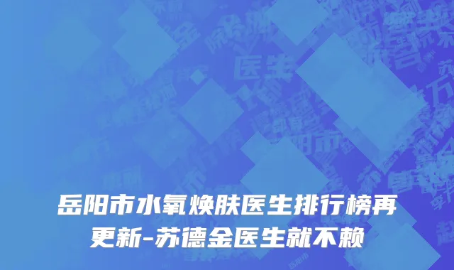 岳阳市水氧焕肤医生排行榜再更新-苏德金医生就不赖