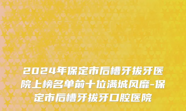 2024年保定市后槽牙拔牙医院上榜名单前十位满城风靡-保定市后槽牙拔牙口腔医院