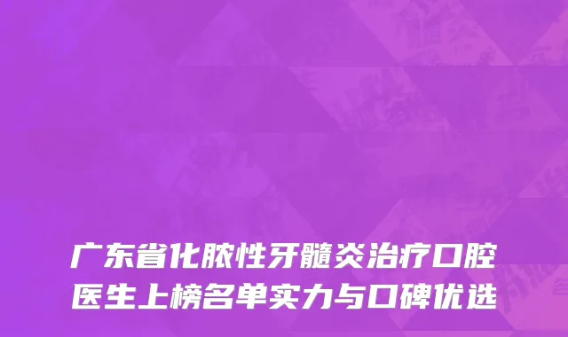 广东省化脓性牙髓炎治疗口腔医生上榜名单实力与口碑优选
