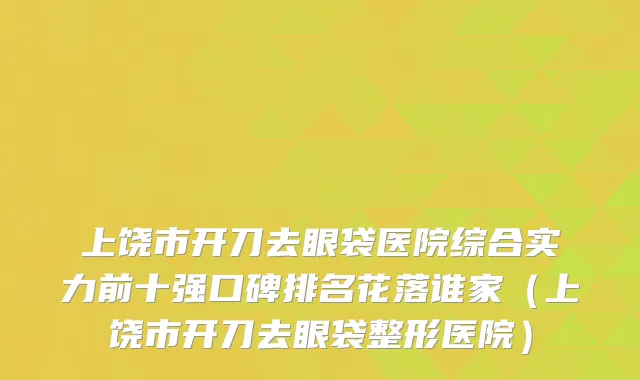 上饶市开刀去眼袋医院综合实力前十强口碑排名花落谁家（上饶市开刀去眼袋整形医院）